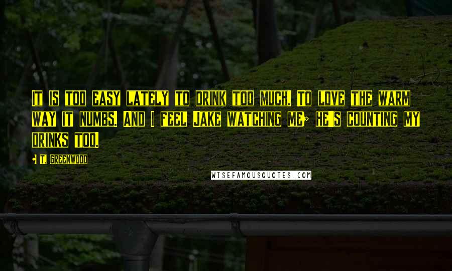 T. Greenwood Quotes: It is too easy lately to drink too much. To love the warm way it numbs. And I feel Jake watching me; he's counting my drinks too.