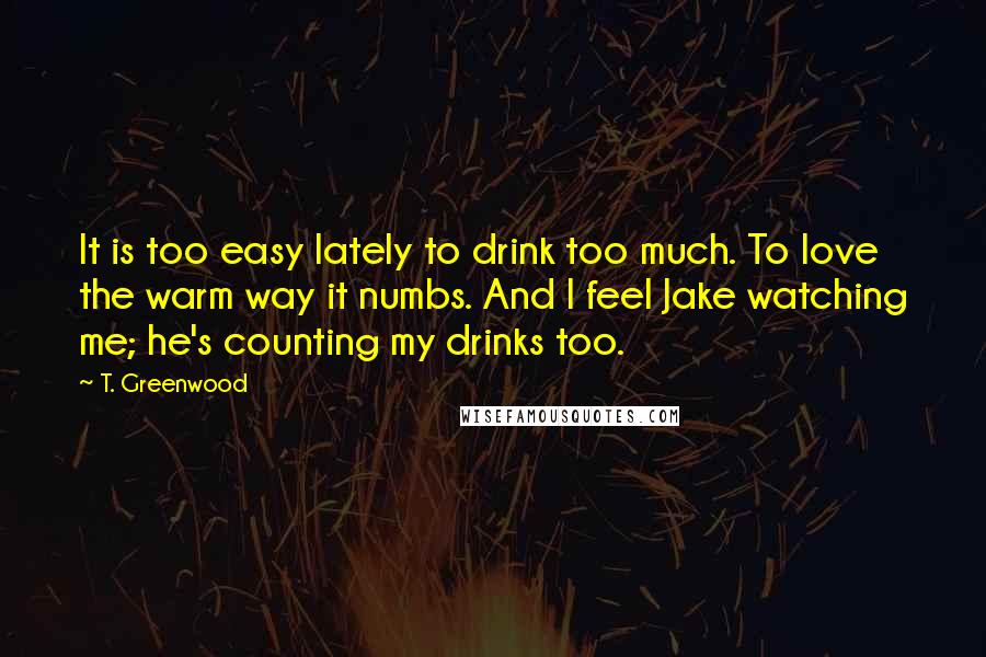 T. Greenwood Quotes: It is too easy lately to drink too much. To love the warm way it numbs. And I feel Jake watching me; he's counting my drinks too.