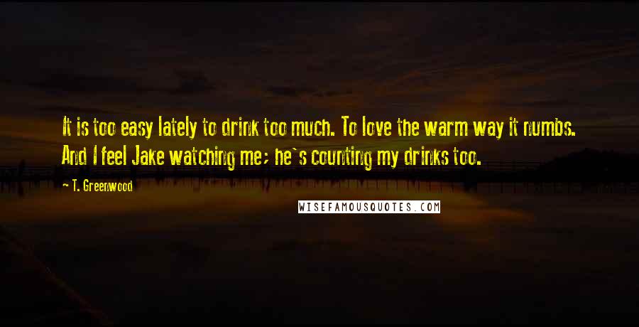 T. Greenwood Quotes: It is too easy lately to drink too much. To love the warm way it numbs. And I feel Jake watching me; he's counting my drinks too.