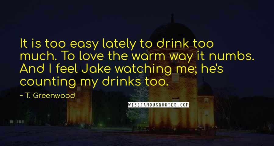 T. Greenwood Quotes: It is too easy lately to drink too much. To love the warm way it numbs. And I feel Jake watching me; he's counting my drinks too.