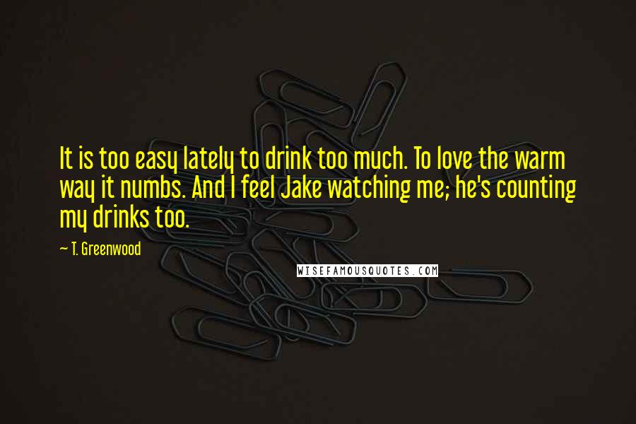 T. Greenwood Quotes: It is too easy lately to drink too much. To love the warm way it numbs. And I feel Jake watching me; he's counting my drinks too.
