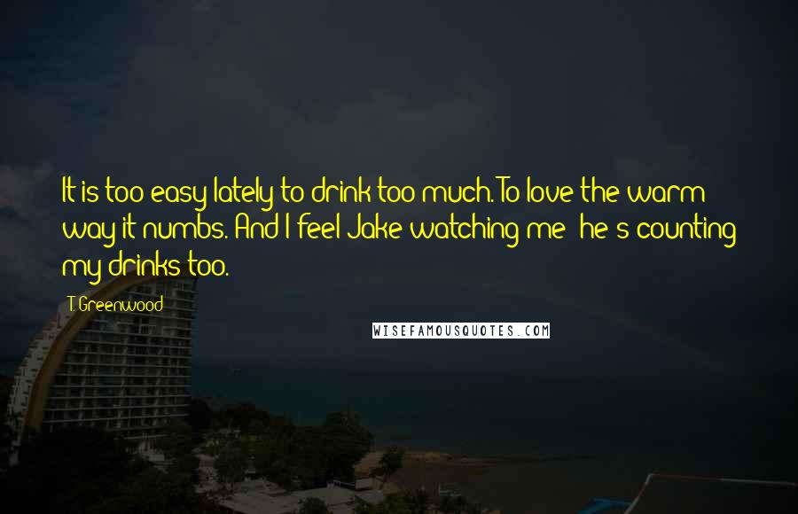 T. Greenwood Quotes: It is too easy lately to drink too much. To love the warm way it numbs. And I feel Jake watching me; he's counting my drinks too.
