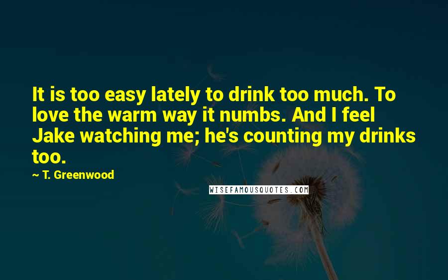 T. Greenwood Quotes: It is too easy lately to drink too much. To love the warm way it numbs. And I feel Jake watching me; he's counting my drinks too.