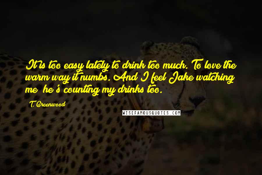 T. Greenwood Quotes: It is too easy lately to drink too much. To love the warm way it numbs. And I feel Jake watching me; he's counting my drinks too.