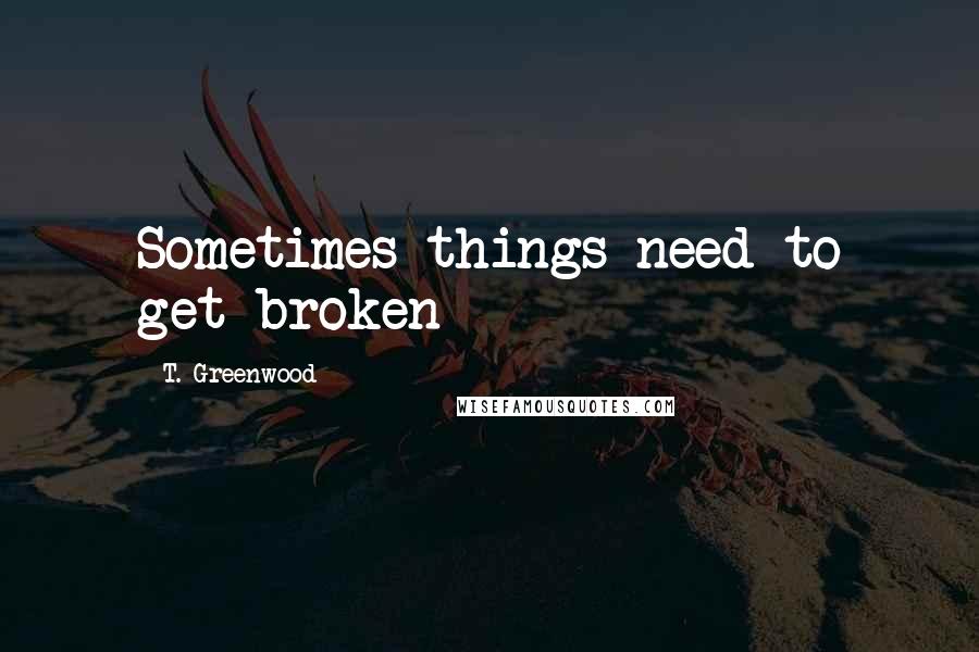 T. Greenwood Quotes: Sometimes things need to get broken