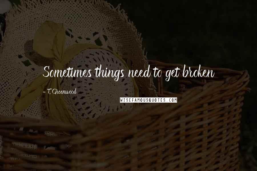T. Greenwood Quotes: Sometimes things need to get broken