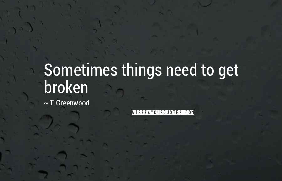 T. Greenwood Quotes: Sometimes things need to get broken