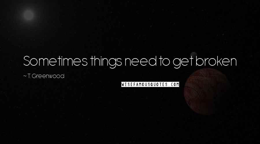 T. Greenwood Quotes: Sometimes things need to get broken
