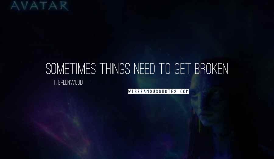 T. Greenwood Quotes: Sometimes things need to get broken