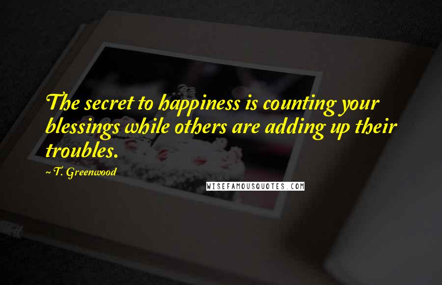 T. Greenwood Quotes: The secret to happiness is counting your blessings while others are adding up their troubles.