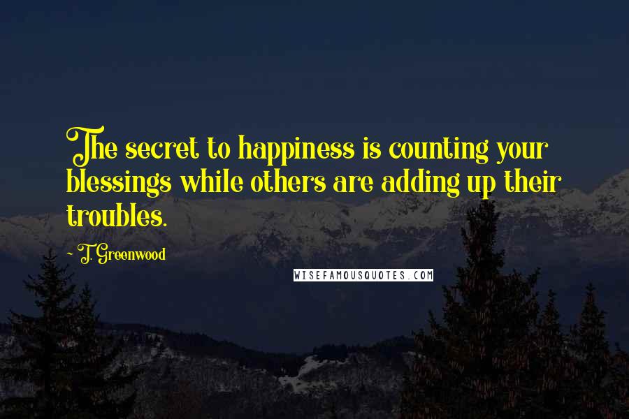 T. Greenwood Quotes: The secret to happiness is counting your blessings while others are adding up their troubles.