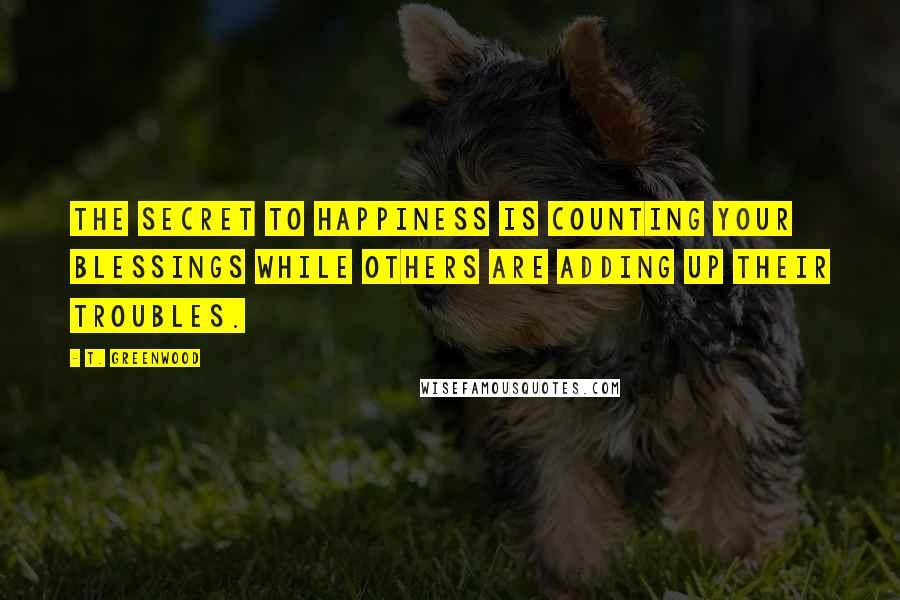 T. Greenwood Quotes: The secret to happiness is counting your blessings while others are adding up their troubles.