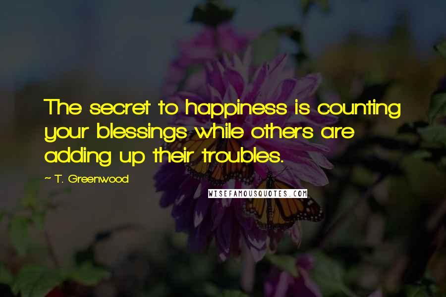 T. Greenwood Quotes: The secret to happiness is counting your blessings while others are adding up their troubles.