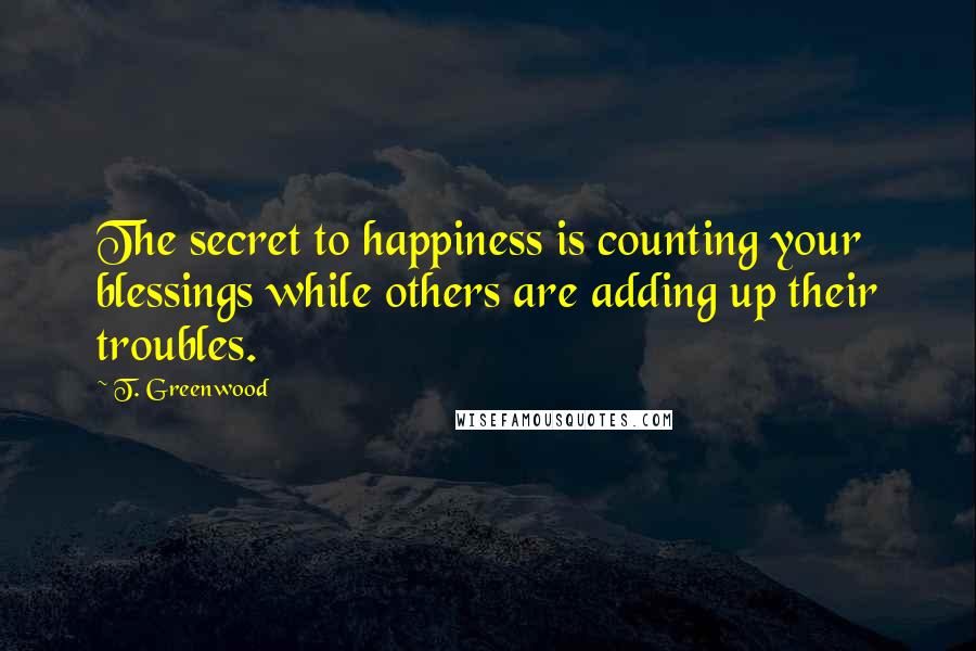 T. Greenwood Quotes: The secret to happiness is counting your blessings while others are adding up their troubles.
