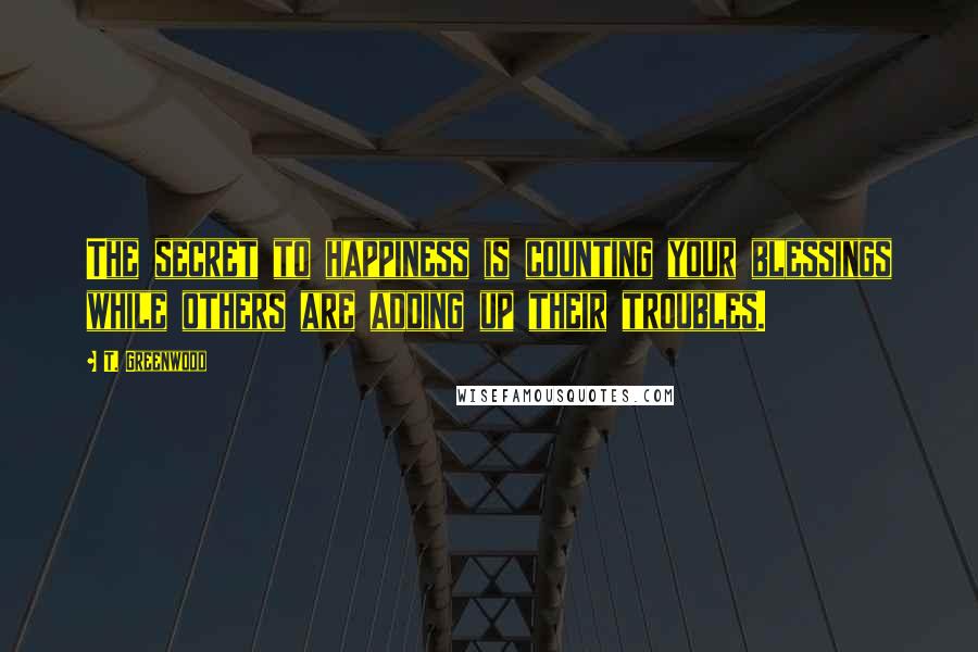 T. Greenwood Quotes: The secret to happiness is counting your blessings while others are adding up their troubles.