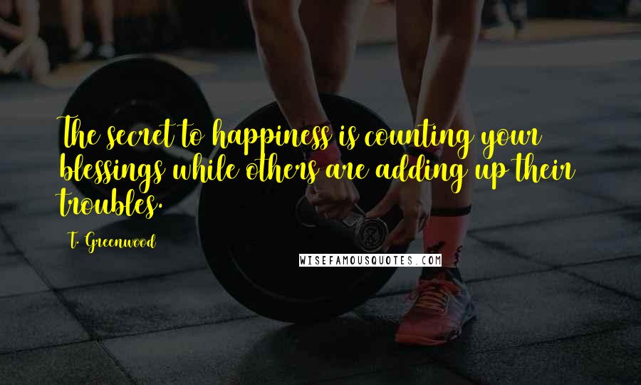 T. Greenwood Quotes: The secret to happiness is counting your blessings while others are adding up their troubles.