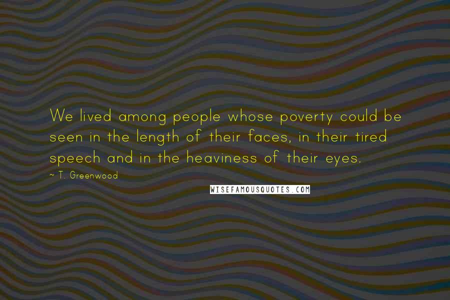 T. Greenwood Quotes: We lived among people whose poverty could be seen in the length of their faces, in their tired speech and in the heaviness of their eyes.