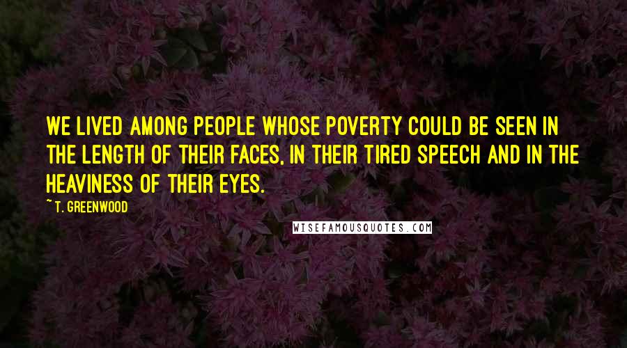 T. Greenwood Quotes: We lived among people whose poverty could be seen in the length of their faces, in their tired speech and in the heaviness of their eyes.