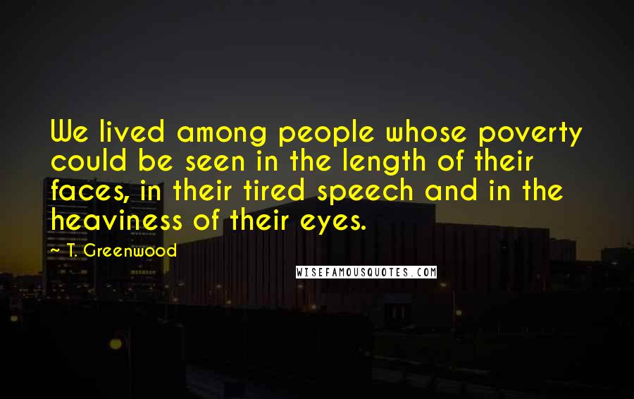 T. Greenwood Quotes: We lived among people whose poverty could be seen in the length of their faces, in their tired speech and in the heaviness of their eyes.