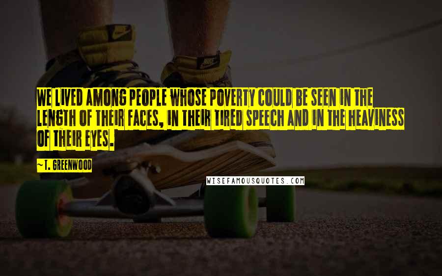 T. Greenwood Quotes: We lived among people whose poverty could be seen in the length of their faces, in their tired speech and in the heaviness of their eyes.