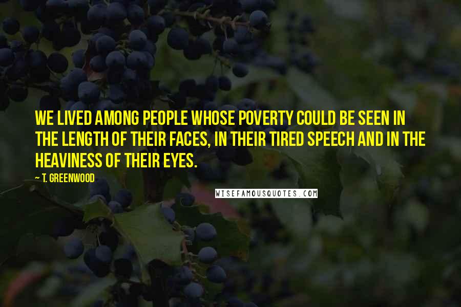 T. Greenwood Quotes: We lived among people whose poverty could be seen in the length of their faces, in their tired speech and in the heaviness of their eyes.