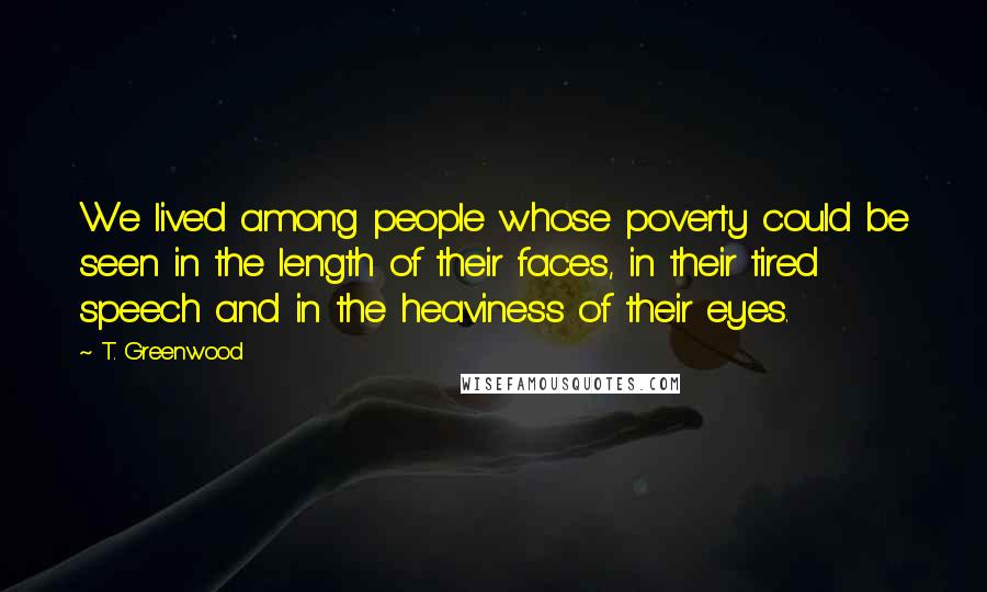 T. Greenwood Quotes: We lived among people whose poverty could be seen in the length of their faces, in their tired speech and in the heaviness of their eyes.