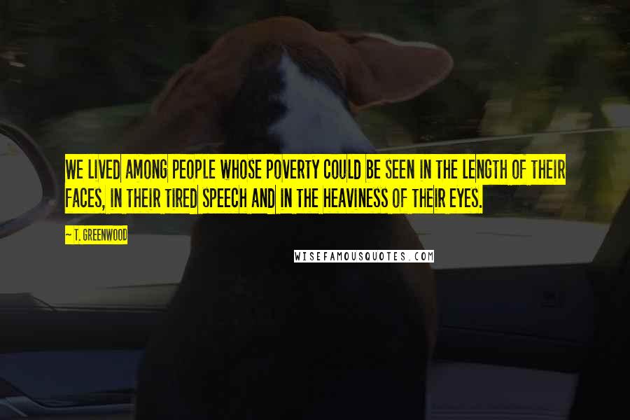 T. Greenwood Quotes: We lived among people whose poverty could be seen in the length of their faces, in their tired speech and in the heaviness of their eyes.