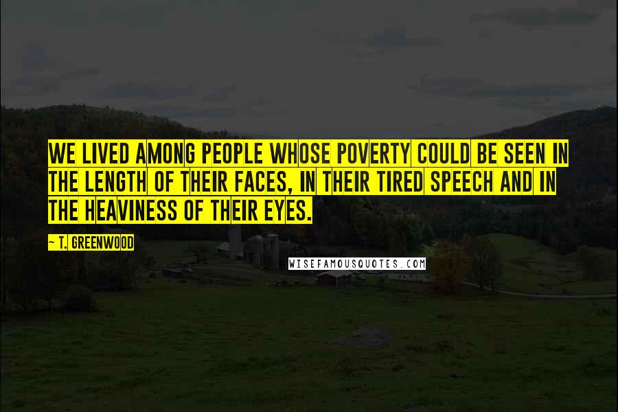 T. Greenwood Quotes: We lived among people whose poverty could be seen in the length of their faces, in their tired speech and in the heaviness of their eyes.