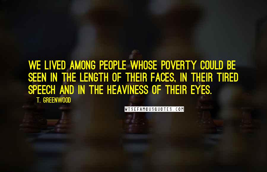 T. Greenwood Quotes: We lived among people whose poverty could be seen in the length of their faces, in their tired speech and in the heaviness of their eyes.