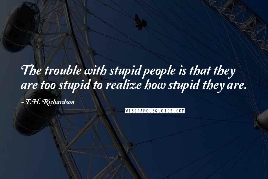 T.H. Richardson Quotes: The trouble with stupid people is that they are too stupid to realize how stupid they are.