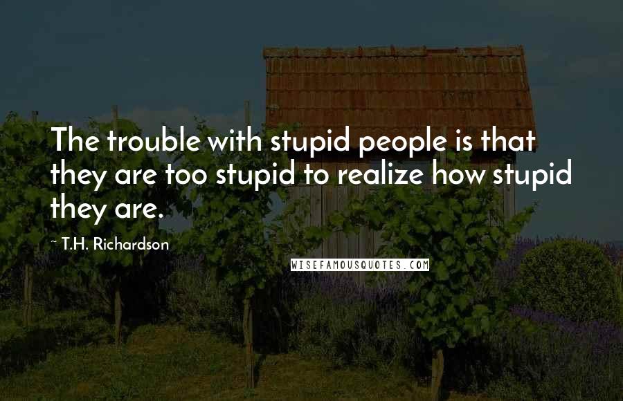 T.H. Richardson Quotes: The trouble with stupid people is that they are too stupid to realize how stupid they are.