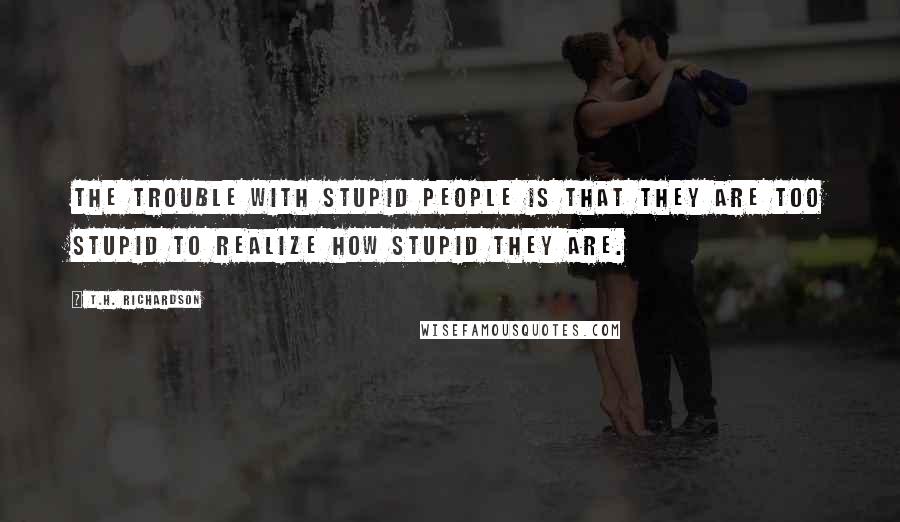 T.H. Richardson Quotes: The trouble with stupid people is that they are too stupid to realize how stupid they are.