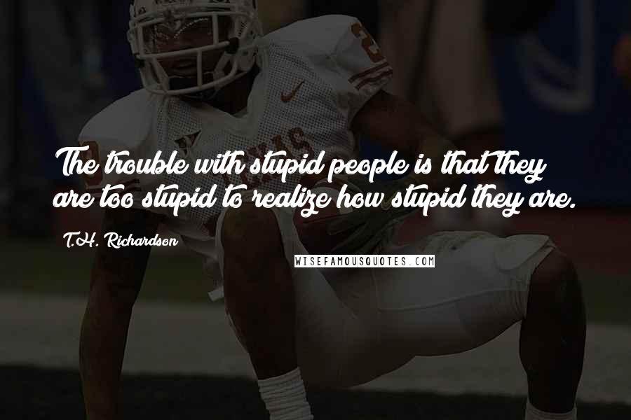 T.H. Richardson Quotes: The trouble with stupid people is that they are too stupid to realize how stupid they are.