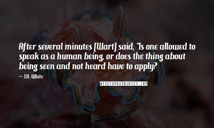 T.H. White Quotes: After several minutes [Wart] said, "Is one allowed to speak as a human being, or does the thing about being seen and not heard have to apply?