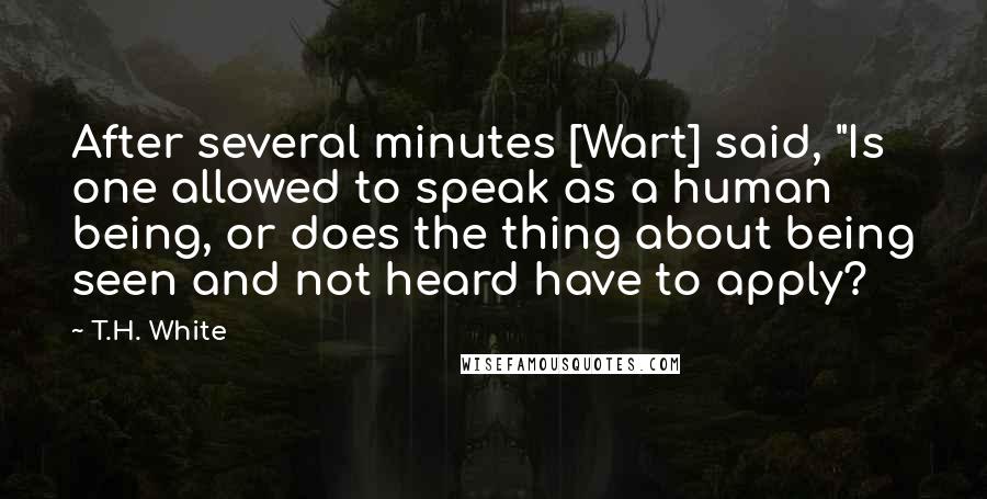 T.H. White Quotes: After several minutes [Wart] said, "Is one allowed to speak as a human being, or does the thing about being seen and not heard have to apply?