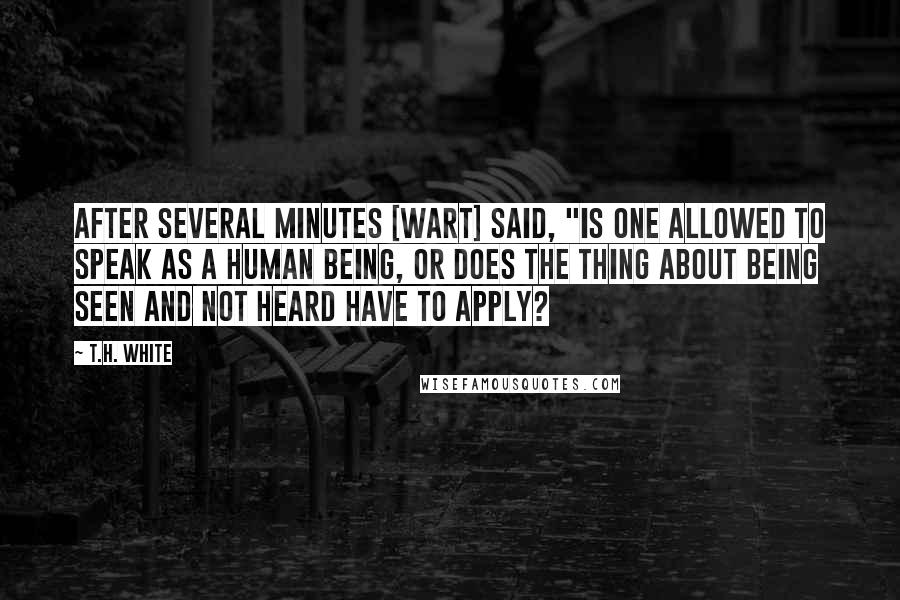 T.H. White Quotes: After several minutes [Wart] said, "Is one allowed to speak as a human being, or does the thing about being seen and not heard have to apply?