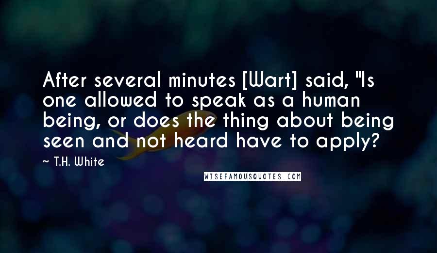 T.H. White Quotes: After several minutes [Wart] said, "Is one allowed to speak as a human being, or does the thing about being seen and not heard have to apply?