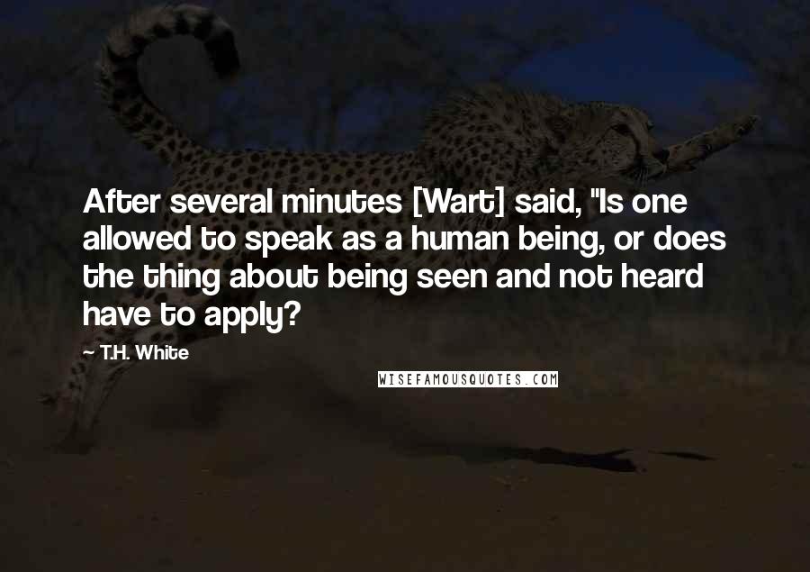 T.H. White Quotes: After several minutes [Wart] said, "Is one allowed to speak as a human being, or does the thing about being seen and not heard have to apply?