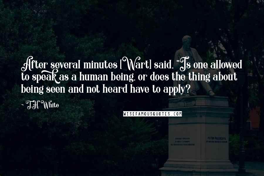 T.H. White Quotes: After several minutes [Wart] said, "Is one allowed to speak as a human being, or does the thing about being seen and not heard have to apply?