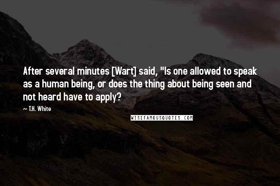 T.H. White Quotes: After several minutes [Wart] said, "Is one allowed to speak as a human being, or does the thing about being seen and not heard have to apply?