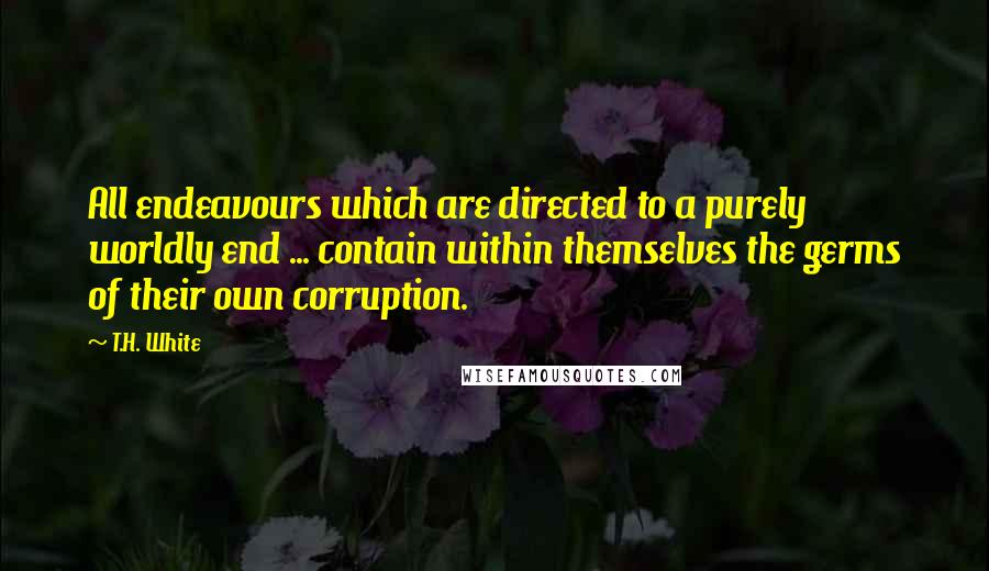 T.H. White Quotes: All endeavours which are directed to a purely worldly end ... contain within themselves the germs of their own corruption.