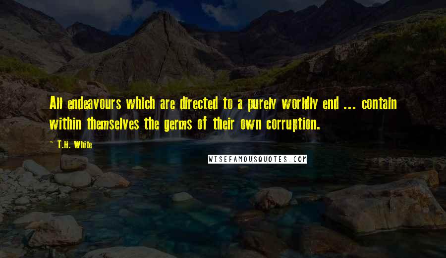 T.H. White Quotes: All endeavours which are directed to a purely worldly end ... contain within themselves the germs of their own corruption.