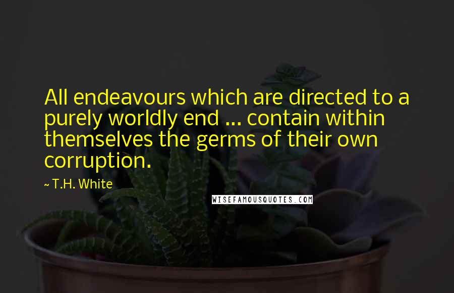 T.H. White Quotes: All endeavours which are directed to a purely worldly end ... contain within themselves the germs of their own corruption.