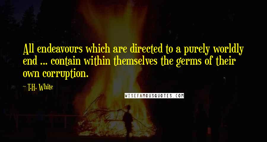 T.H. White Quotes: All endeavours which are directed to a purely worldly end ... contain within themselves the germs of their own corruption.