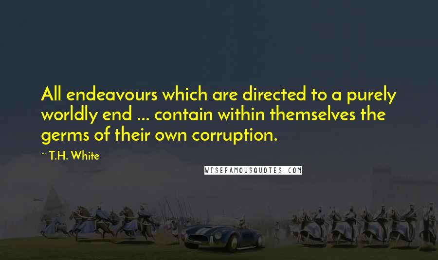 T.H. White Quotes: All endeavours which are directed to a purely worldly end ... contain within themselves the germs of their own corruption.