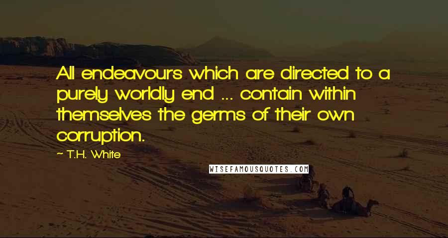 T.H. White Quotes: All endeavours which are directed to a purely worldly end ... contain within themselves the germs of their own corruption.