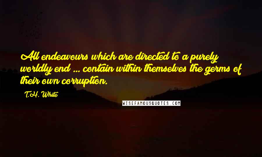 T.H. White Quotes: All endeavours which are directed to a purely worldly end ... contain within themselves the germs of their own corruption.