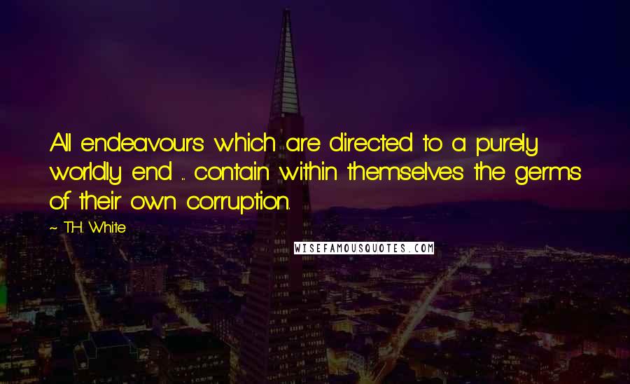 T.H. White Quotes: All endeavours which are directed to a purely worldly end ... contain within themselves the germs of their own corruption.