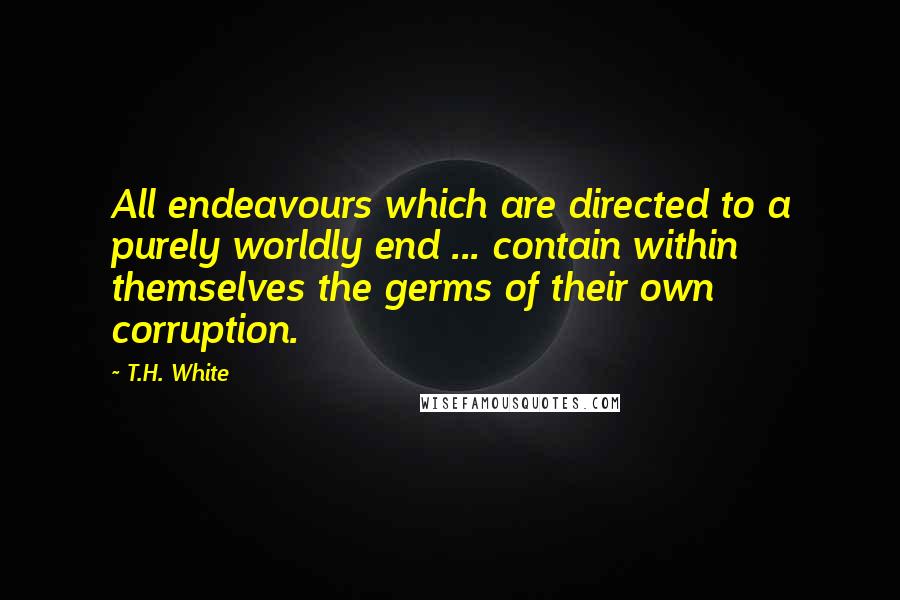 T.H. White Quotes: All endeavours which are directed to a purely worldly end ... contain within themselves the germs of their own corruption.