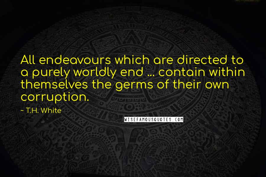 T.H. White Quotes: All endeavours which are directed to a purely worldly end ... contain within themselves the germs of their own corruption.